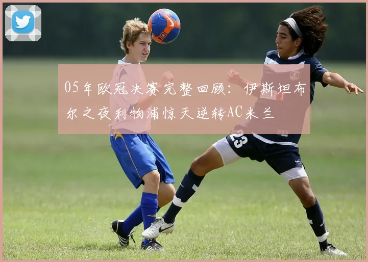 05年欧冠决赛完整回顾：伊斯坦布尔之夜利物浦惊天逆转AC米兰