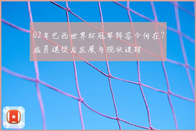 02年巴西世界杯冠军阵容今何在？成员退役后发展与现状追踪