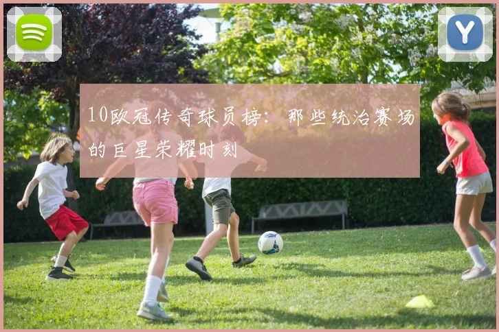 10欧冠传奇球员榜：那些统治赛场的巨星荣耀时刻