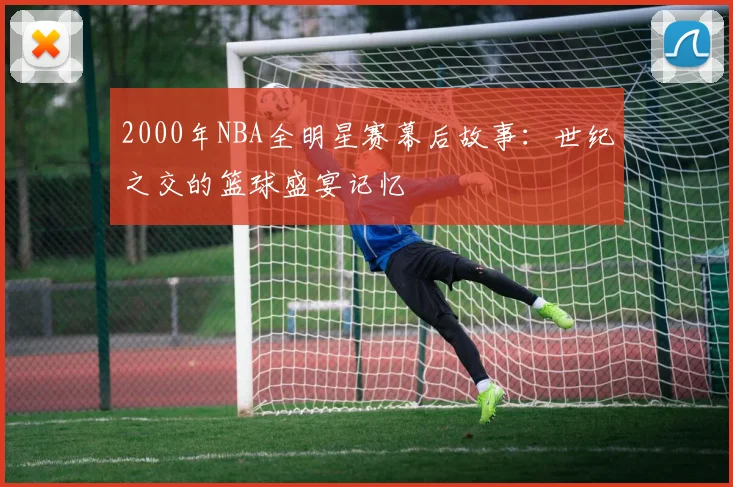 2000年NBA全明星赛幕后故事：世纪之交的篮球盛宴记忆