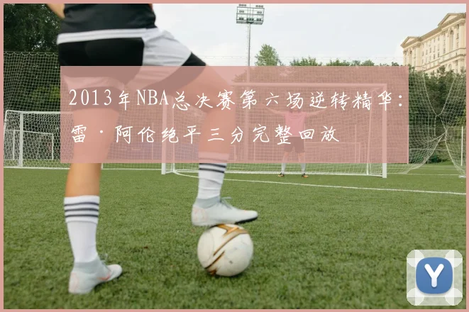 2013年NBA总决赛第六场逆转精华：雷·阿伦绝平三分完整回放
