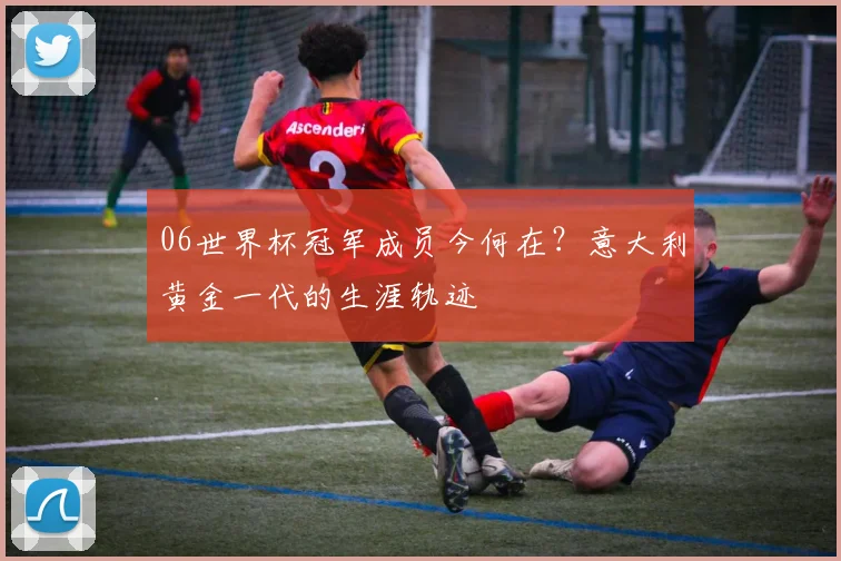 06世界杯冠军成员今何在？意大利黄金一代的生涯轨迹