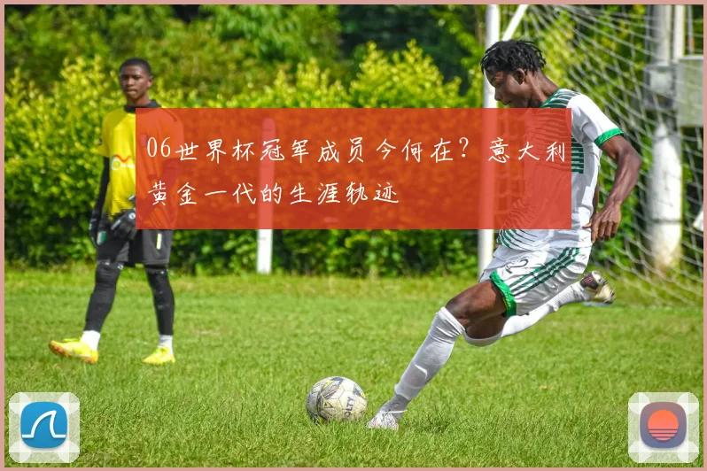 06世界杯冠军成员今何在？意大利黄金一代的生涯轨迹