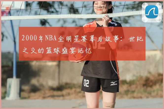 2000年NBA全明星赛幕后故事：世纪之交的篮球盛宴记忆