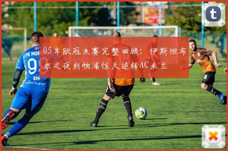 05年欧冠决赛完整回顾：伊斯坦布尔之夜利物浦惊天逆转AC米兰