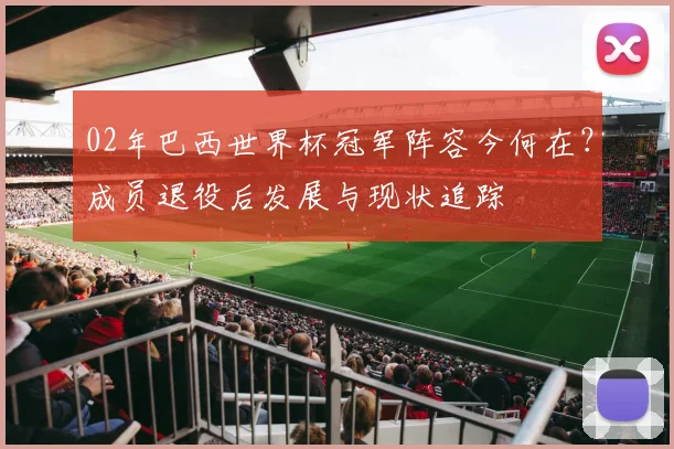 02年巴西世界杯冠军阵容今何在？成员退役后发展与现状追踪